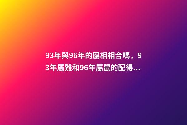 93年與96年的屬相相合嗎，93年屬雞和96年屬鼠的配得上嗎？來一先生 93年雞跟96年鼠合不合，請問1993男屬雞和1996年女屬鼠，兩人相-第1張-觀點-玄機派